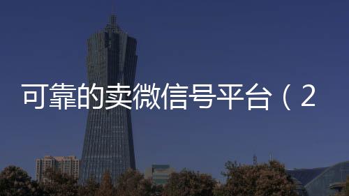 可靠的卖微信号平台24小时全天回收vx（2020卖微信号的有什么平台）